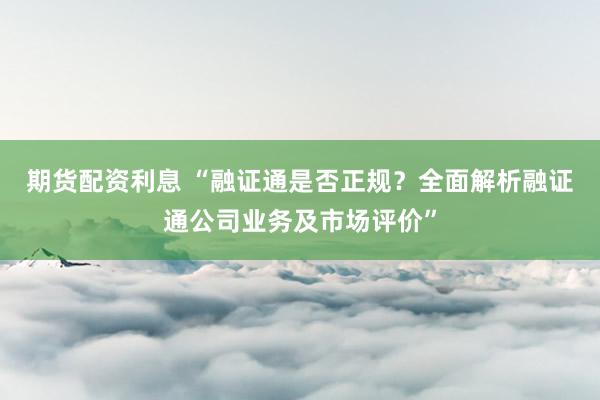 期货配资利息 “融证通是否正规？全面解析融证通公司业务及市场评价”