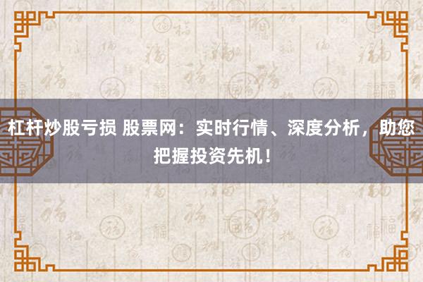 杠杆炒股亏损 股票网：实时行情、深度分析，助您把握投资先机！