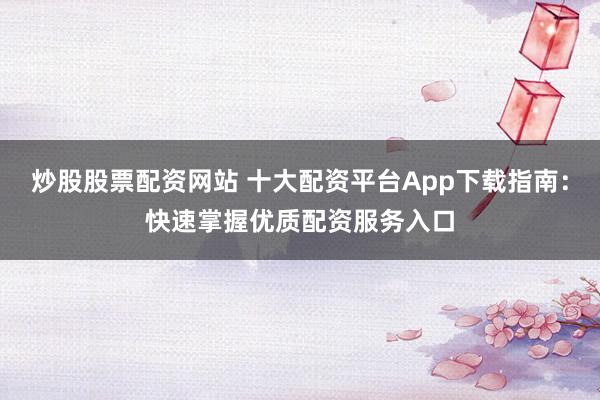 炒股股票配资网站 十大配资平台App下载指南：快速掌握优质配资服务入口