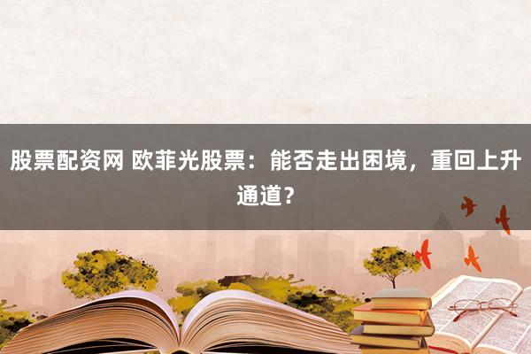 股票配资网 欧菲光股票：能否走出困境，重回上升通道？