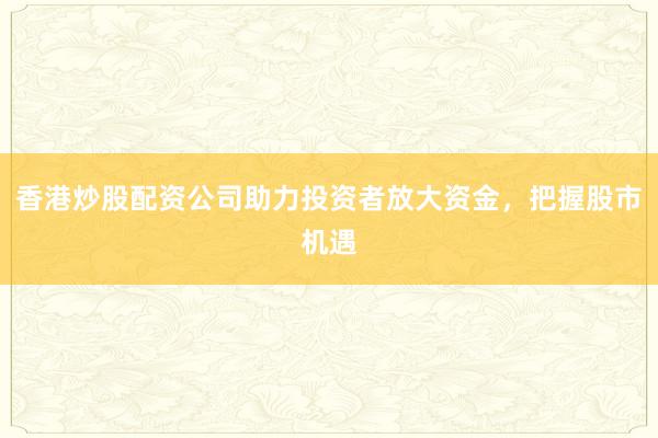 香港炒股配资公司助力投资者放大资金，把握股市机遇