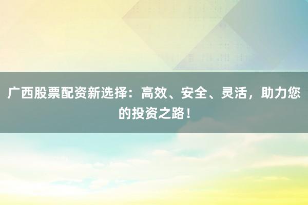 广西股票配资新选择：高效、安全、灵活，助力您的投资之路！