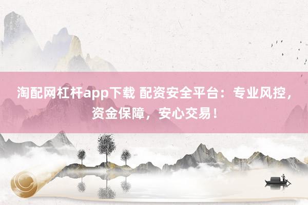 淘配网杠杆app下载 配资安全平台：专业风控，资金保障，安心交易！