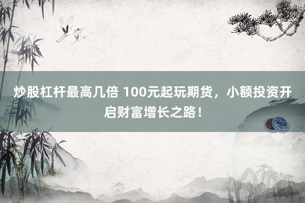 炒股杠杆最高几倍 100元起玩期货，小额投资开启财富增长之路！
