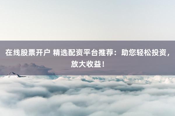 在线股票开户 精选配资平台推荐：助您轻松投资，放大收益！