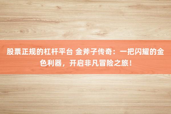 股票正规的杠杆平台 金斧子传奇：一把闪耀的金色利器，开启非凡冒险之旅！