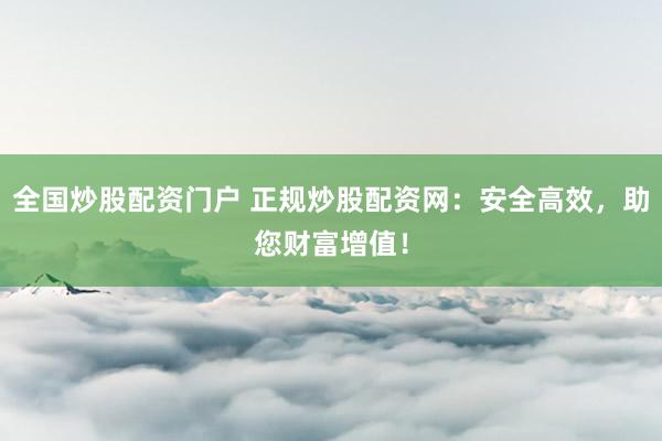 全国炒股配资门户 正规炒股配资网：安全高效，助您财富增值！
