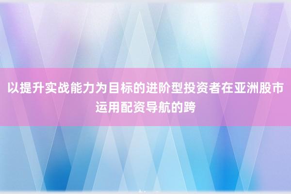 以提升实战能力为目标的进阶型投资者在亚洲股市运用配资导航的跨