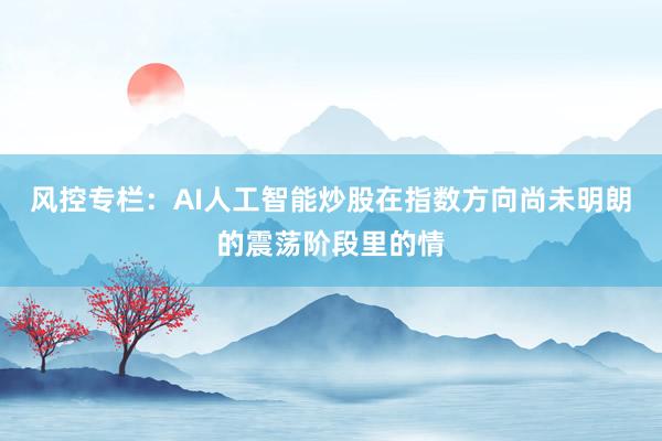 风控专栏：AI人工智能炒股在指数方向尚未明朗的震荡阶段里的情