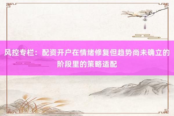 风控专栏：配资开户在情绪修复但趋势尚未确立的阶段里的策略适配