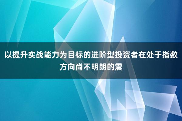 以提升实战能力为目标的进阶型投资者在处于指数方向尚不明朗的震