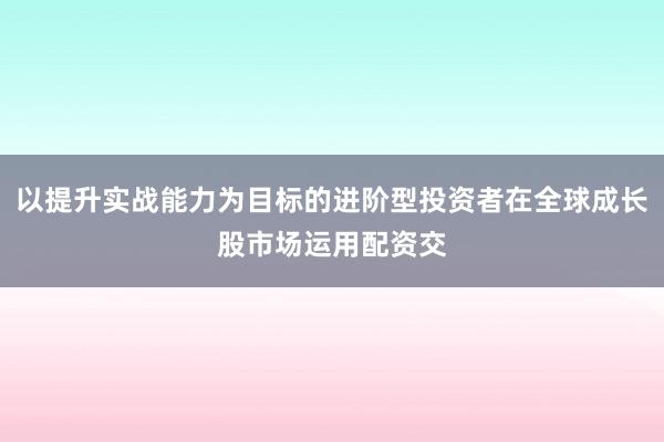 以提升实战能力为目标的进阶型投资者在全球成长股市场运用配资交