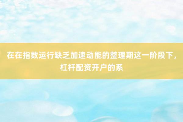在在指数运行缺乏加速动能的整理期这一阶段下，杠杆配资开户的系