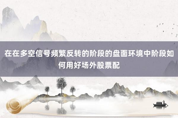 在在多空信号频繁反转的阶段的盘面环境中阶段如何用好场外股票配