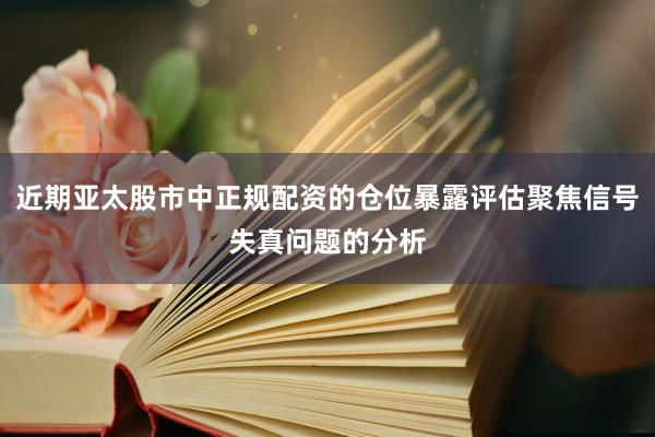 近期亚太股市中正规配资的仓位暴露评估聚焦信号失真问题的分析