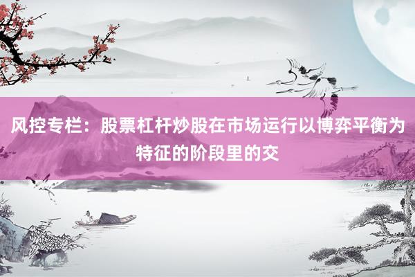 风控专栏：股票杠杆炒股在市场运行以博弈平衡为特征的阶段里的交