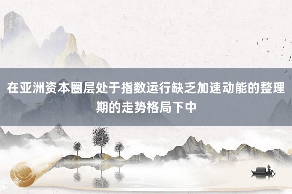 在亚洲资本圈层处于指数运行缺乏加速动能的整理期的走势格局下中