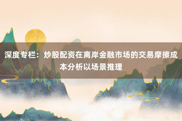 深度专栏：炒股配资在离岸金融市场的交易摩擦成本分析以场景推理