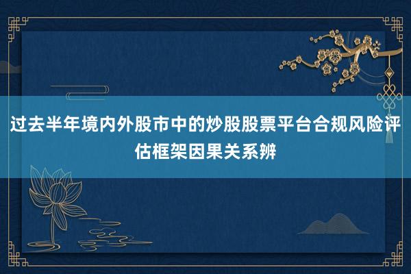 过去半年境内外股市中的炒股股票平台合规风险评估框架因果关系辨