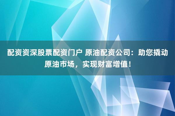 配资资深股票配资门户 原油配资公司：助您撬动原油市场，实现财富增值！