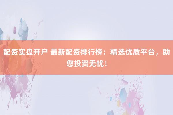 配资实盘开户 最新配资排行榜：精选优质平台，助您投资无忧！