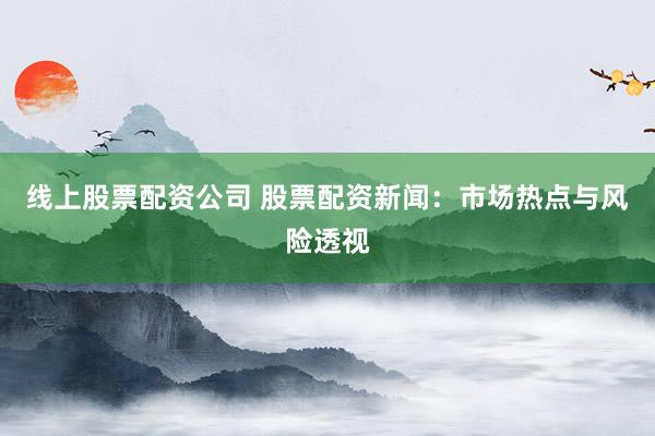 线上股票配资公司 股票配资新闻：市场热点与风险透视