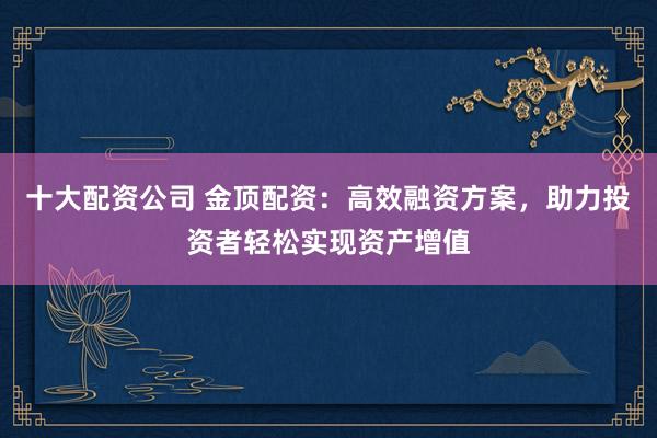 十大配资公司 金顶配资：高效融资方案，助力投资者轻松实现资产增值