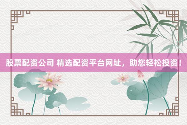 股票配资公司 精选配资平台网址，助您轻松投资！