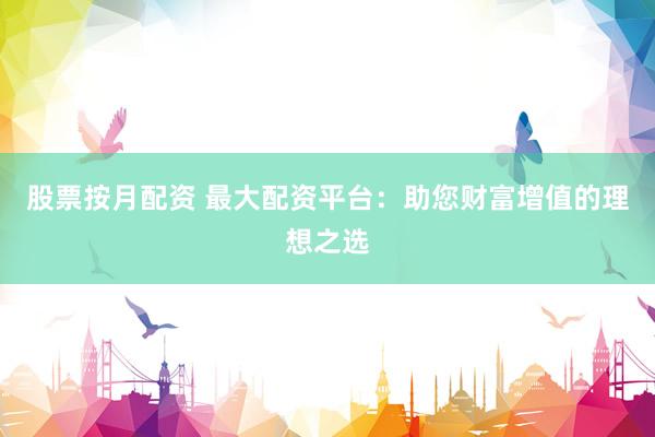 股票按月配资 最大配资平台：助您财富增值的理想之选