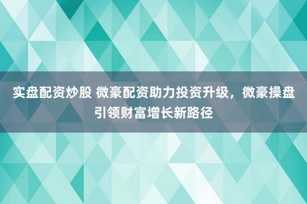 实盘配资炒股 微豪配资助力投资升级，微豪操盘引领财富增长新路径