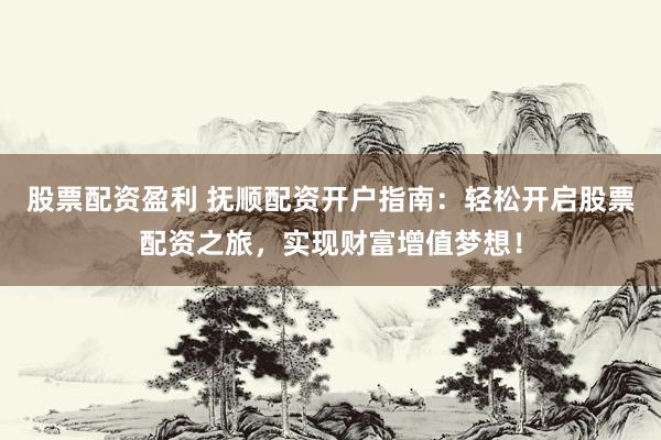 股票配资盈利 抚顺配资开户指南：轻松开启股票配资之旅，实现财富增值梦想！