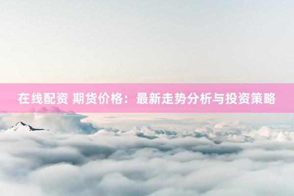在线配资 期货价格：最新走势分析与投资策略