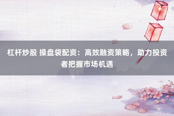杠杆炒股 操盘袋配资：高效融资策略，助力投资者把握市场机遇
