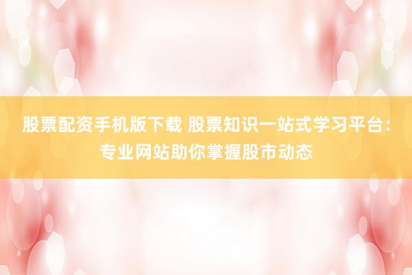 股票配资手机版下载 股票知识一站式学习平台：专业网站助你掌握股市动态