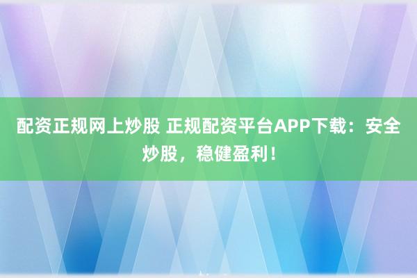 配资正规网上炒股 正规配资平台APP下载：安全炒股，稳健盈利！