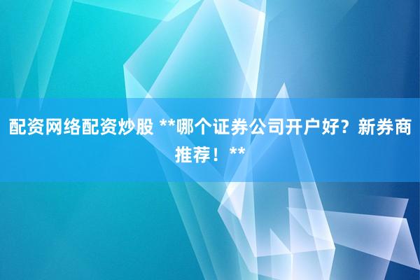 配资网络配资炒股 **哪个证券公司开户好？新券商推荐！**