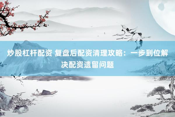 炒股杠杆配资 复盘后配资清理攻略：一步到位解决配资遗留问题