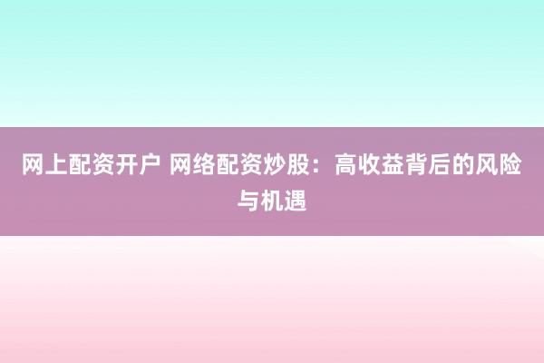 网上配资开户 网络配资炒股：高收益背后的风险与机遇