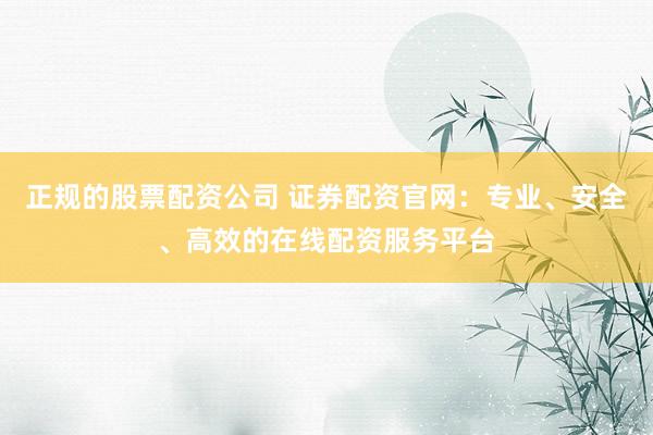 正规的股票配资公司 证券配资官网：专业、安全、高效的在线配资服务平台