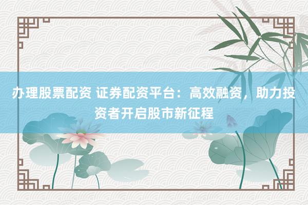 办理股票配资 证券配资平台：高效融资，助力投资者开启股市新征程