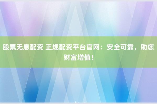 股票无息配资 正规配资平台官网：安全可靠，助您财富增值！
