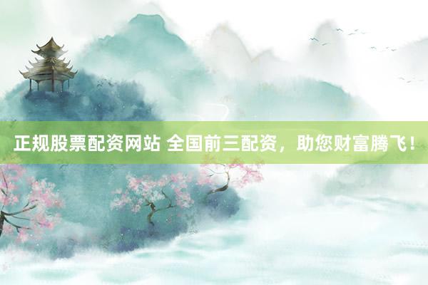 正规股票配资网站 全国前三配资，助您财富腾飞！