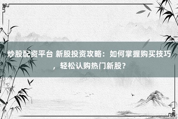 炒股配资平台 新股投资攻略：如何掌握购买技巧，轻松认购热门新股？