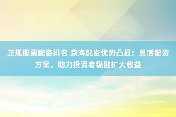 正规股票配资排名 京海配资优势凸显：灵活配资方案，助力投资者稳健扩大收益