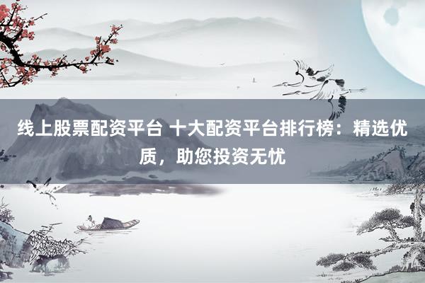 线上股票配资平台 十大配资平台排行榜：精选优质，助您投资无忧