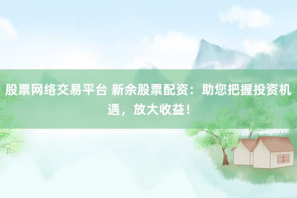 股票网络交易平台 新余股票配资：助您把握投资机遇，放大收益！