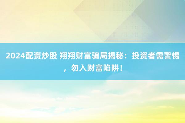 2024配资炒股 翔翔财富骗局揭秘：投资者需警惕，勿入财富陷阱！