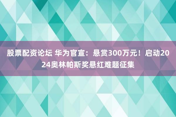 股票配资论坛 华为官宣：悬赏300万元！启动2024奥林帕斯奖悬红难题征集