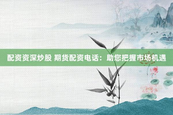 配资资深炒股 期货配资电话：助您把握市场机遇