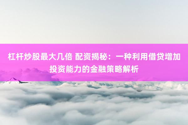 杠杆炒股最大几倍 配资揭秘：一种利用借贷增加投资能力的金融策略解析